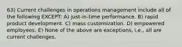 63) Current challenges in operations management include all of the following EXCEPT: A) just-in-time performance. B) rapid product development. C) mass customization. D) empowered employees. E) None of the above are exceptions, i.e., all are current challenges.