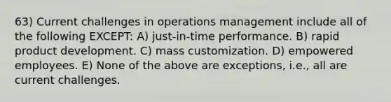 63) Current challenges in operations management include all of the following EXCEPT: A) just-in-time performance. B) rapid product development. C) mass customization. D) empowered employees. E) None of the above are exceptions, i.e., all are current challenges.