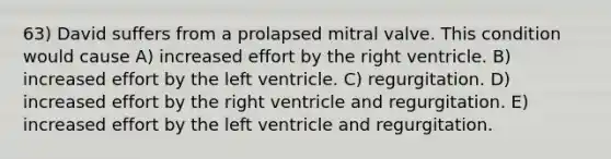 63) David suffers from a prolapsed mitral valve. This condition would cause A) increased effort by the right ventricle. B) increased effort by the left ventricle. C) regurgitation. D) increased effort by the right ventricle and regurgitation. E) increased effort by the left ventricle and regurgitation.