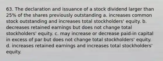 63. The declaration and issuance of a stock dividend larger than 25% of the shares previously outstanding a. increases common stock outstanding and increases total stockholders' equity. b. decreases retained earnings but does not change total stockholders' equity. c. may increase or decrease paid-in capital in excess of par but does not change total stockholders' equity. d. increases retained earnings and increases total stockholders' equity.