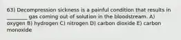 63) Decompression sickness is a painful condition that results in ________ gas coming out of solution in the bloodstream. A) oxygen B) hydrogen C) nitrogen D) carbon dioxide E) carbon monoxide