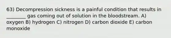 63) Decompression sickness is a painful condition that results in ________ gas coming out of solution in the bloodstream. A) oxygen B) hydrogen C) nitrogen D) carbon dioxide E) carbon monoxide