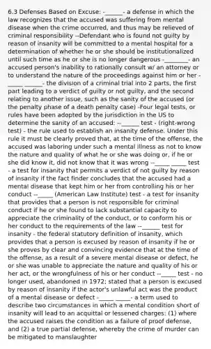 6.3 Defenses Based on Excuse: -______- a defense in which the law recognizes that the accused was suffering from mental disease when the crime occurred, and thus may be relieved of criminal responsibility --Defendant who is found not guilty by reason of insanity will be committed to a mental hospital for a determination of whether he or she should be institutionalized until such time as he or she is no longer dangerous -________- an accused person's inability to rationally consult w/ an attorney or to understand the nature of the proceedings against him or her -_____ ______- the division of a criminal trial into 2 parts, the first part leading to a verdict of guilty or not guilty, and the second relating to another issue, such as the sanity of the accused (or the penalty phase of a death penalty case) -Four legal tests, or rules have been adopted by the jurisdiction in the US to determine the sanity of an accused: --______ test - (right-wrong test) - the rule used to establish an insanity defense. Under this rule it must be clearly proved that, at the time of the offense, the accused was laboring under such a mental illness as not to know the nature and quality of what he or she was doing or, if he or she did know it, did not know that it was wrong --_____ _____ test - a test for insanity that permits a verdict of not guilty by reason of insanity if the fact finder concludes that the accused had a mental disease that kept him or her from controlling his or her conduct --_____ (American Law Institute) test - a test for insanity that provides that a person is not responsible for criminal conduct if he or she found to lack substantial capacity to appreciate the criminality of the conduct, or to conform his or her conduct to the requirements of the law --______ test for insanity - the federal statutory definition of insanity, which provides that a person is excused by reason of insanity if he or she proves by clear and convincing evidence that at the time of the offense, as a result of a severe mental disease or defect, he or she was unable to appreciate the nature and quality of his or her act, or the wrongfulness of his or her conduct --_____ test - no longer used, abandoned in 1972; stated that a person is excused by reason of insanity if the actor's unlawful act was the product of a mental disease or defect -_____ _____- a term used to describe two circumstances in which a mental condition short of insanity will lead to an acquittal or lessened charges: (1) where the accused raises the condition as a failure of proof defense, and (2) a true partial defense, whereby the crime of murder can be mitigated to manslaughter