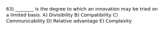 63) ________ is the degree to which an innovation may be tried on a limited basis. A) Divisibility B) Compatibility C) Communicability D) Relative advantage E) Complexity