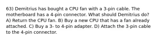 63) Demitrius has bought a CPU fan with a 3-pin cable. The motherboard has a 4-pin connector. What should Demitrius do? A) Return the CPU fan. B) Buy a new CPU that has a fan already attached. C) Buy a 3- to 4-pin adapter. D) Attach the 3-pin cable to the 4-pin connector.