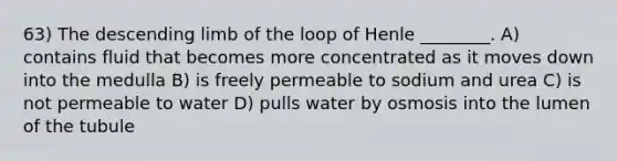 63) The descending limb of the loop of Henle ________. A) contains fluid that becomes more concentrated as it moves down into the medulla B) is freely permeable to sodium and urea C) is not permeable to water D) pulls water by osmosis into the lumen of the tubule