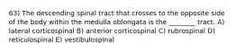 63) The descending spinal tract that crosses to the opposite side of the body within the medulla oblongata is the ________ tract. A) lateral corticospinal B) anterior corticospinal C) rubrospinal D) reticulospinal E) vestibulospinal