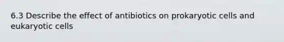 6.3 Describe the effect of antibiotics on prokaryotic cells and eukaryotic cells