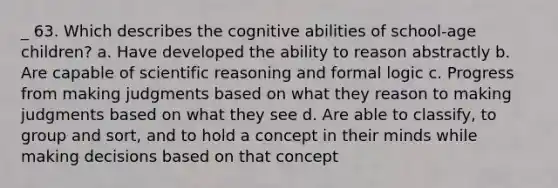 _ 63. Which describes the cognitive abilities of school-age children? a. Have developed the ability to reason abstractly b. Are capable of scientific reasoning and formal logic c. Progress from making judgments based on what they reason to making judgments based on what they see d. Are able to classify, to group and sort, and to hold a concept in their minds while making decisions based on that concept