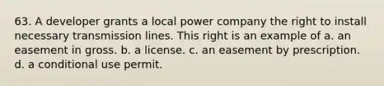 63. A developer grants a local power company the right to install necessary transmission lines. This right is an example of a. an easement in gross. b. a license. c. an easement by prescription. d. a conditional use permit.