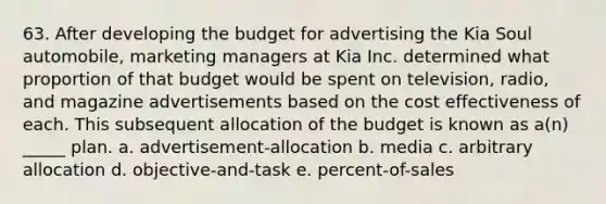 63. After developing the budget for advertising the Kia Soul automobile, marketing managers at Kia Inc. determined what proportion of that budget would be spent on television, radio, and magazine advertisements based on the cost effectiveness of each. This subsequent allocation of the budget is known as a(n) _____ plan. a. advertisement-allocation b. media c. arbitrary allocation d. objective-and-task e. percent-of-sales