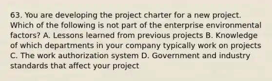 63. You are developing the project charter for a new project. Which of the following is not part of the enterprise environmental factors? A. Lessons learned from previous projects B. Knowledge of which departments in your company typically work on projects C. The work authorization system D. Government and industry standards that affect your project