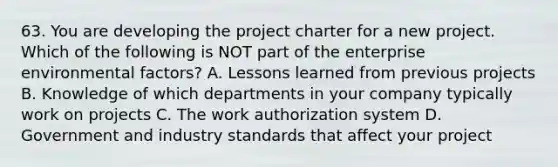 63. You are developing the project charter for a new project. Which of the following is NOT part of the enterprise environmental factors? A. Lessons learned from previous projects B. Knowledge of which departments in your company typically work on projects C. The work authorization system D. Government and industry standards that affect your project