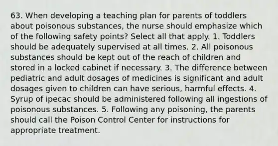 63. When developing a teaching plan for parents of toddlers about poisonous substances, the nurse should emphasize which of the following safety points? Select all that apply. 1. Toddlers should be adequately supervised at all times. 2. All poisonous substances should be kept out of the reach of children and stored in a locked cabinet if necessary. 3. The difference between pediatric and adult dosages of medicines is significant and adult dosages given to children can have serious, harmful effects. 4. Syrup of ipecac should be administered following all ingestions of poisonous substances. 5. Following any poisoning, the parents should call the Poison Control Center for instructions for appropriate treatment.