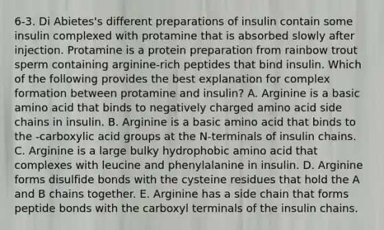 6-3. Di Abietes's different preparations of insulin contain some insulin complexed with protamine that is absorbed slowly after injection. Protamine is a protein preparation from rainbow trout sperm containing arginine-rich peptides that bind insulin. Which of the following provides the best explanation for complex formation between protamine and insulin? A. Arginine is a basic amino acid that binds to negatively charged amino acid side chains in insulin. B. Arginine is a basic amino acid that binds to the -carboxylic acid groups at the N-terminals of insulin chains. C. Arginine is a large bulky hydrophobic amino acid that complexes with leucine and phenylalanine in insulin. D. Arginine forms disulfide bonds with the cysteine residues that hold the A and B chains together. E. Arginine has a side chain that forms peptide bonds with the carboxyl terminals of the insulin chains.