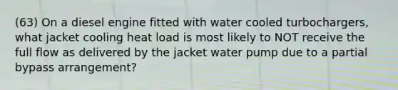 (63) On a diesel engine fitted with water cooled turbochargers, what jacket cooling heat load is most likely to NOT receive the full flow as delivered by the jacket water pump due to a partial bypass arrangement?