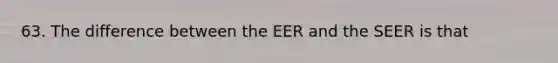 63. The difference between the EER and the SEER is that