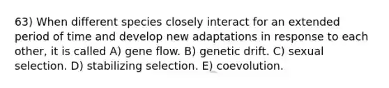 63) When different species closely interact for an extended period of time and develop new adaptations in response to each other, it is called A) gene flow. B) genetic drift. C) sexual selection. D) stabilizing selection. E) coevolution.