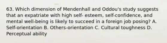 63. Which dimension of Mendenhall and Oddou's study suggests that an expatriate with high self- esteem, self-confidence, and mental well-being is likely to succeed in a foreign job posing? A. Self-orientation B. Others-orientation C. Cultural toughness D. Perceptual ability