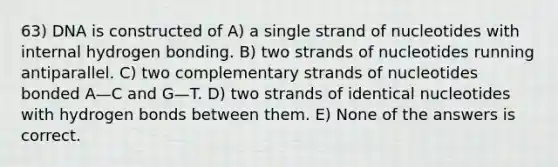 63) DNA is constructed of A) a single strand of nucleotides with internal hydrogen bonding. B) two strands of nucleotides running antiparallel. C) two complementary strands of nucleotides bonded A—C and G—T. D) two strands of identical nucleotides with hydrogen bonds between them. E) None of the answers is correct.