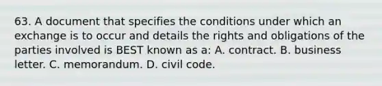 63. A document that specifies the conditions under which an exchange is to occur and details the rights and obligations of the parties involved is BEST known as a: A. contract. B. business letter. C. memorandum. D. civil code.