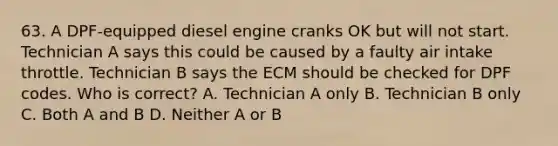 63. A DPF-equipped diesel engine cranks OK but will not start. Technician A says this could be caused by a faulty air intake throttle. Technician B says the ECM should be checked for DPF codes. Who is correct? A. Technician A only B. Technician B only C. Both A and B D. Neither A or B