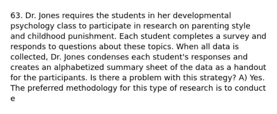 63. Dr. Jones requires the students in her developmental psychology class to participate in research on parenting style and childhood punishment. Each student completes a survey and responds to questions about these topics. When all data is collected, Dr. Jones condenses each student's responses and creates an alphabetized summary sheet of the data as a handout for the participants. Is there a problem with this strategy? A) Yes. The preferred methodology for this type of research is to conduct e