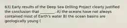 63) Early results of the Deep Sea Drilling Project clearly justified the conclusion that ________. A) the oceans have not always contained most of Earth's water B) the ocean basins are geologically young (<Cretaceous) and become younger towards the ridge C) Proterozoic rocks are found only as seamounts in the deepest parts of the ocean basins D) the youngest sediments were deposited directly on the oldest seafloor basalts