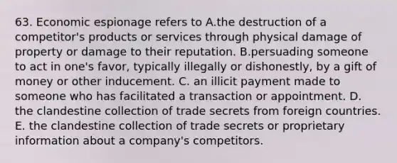 63. Economic espionage refers to A.the destruction of a competitor's products or services through physical damage of property or damage to their reputation. B.persuading someone to act in one's favor, typically illegally or dishonestly, by a gift of money or other inducement. C. an illicit payment made to someone who has facilitated a transaction or appointment. D. the clandestine collection of trade secrets from foreign countries. E. the clandestine collection of trade secrets or proprietary information about a company's competitors.