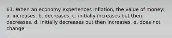 63. When an economy experiences inflation, the value of money: a. increases. b. decreases. c. initially increases but then decreases. d. initially decreases but then increases. e. does not change.