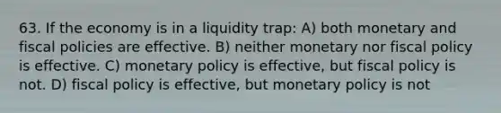 63. If the economy is in a liquidity trap: A) both monetary and fiscal policies are effective. B) neither monetary nor fiscal policy is effective. C) monetary policy is effective, but fiscal policy is not. D) fiscal policy is effective, but monetary policy is not