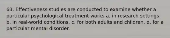 63. Effectiveness studies are conducted to examine whether a particular psychological treatment works a. in research settings. b. in real-world conditions. c. for both adults and children. d. for a particular mental disorder.