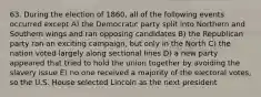 63. During the election of 1860, all of the following events occurred except A) the Democratic party split into Northern and Southern wings and ran opposing candidates B) the Republican party ran an exciting campaign, but only in the North C) the nation voted largely along sectional lines D) a new party appeared that tried to hold the union together by avoiding the slavery issue E) no one received a majority of the electoral votes, so the U.S. House selected Lincoln as the next president