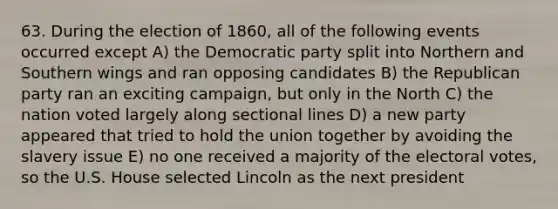 63. During the election of 1860, all of the following events occurred except A) the Democratic party split into Northern and Southern wings and ran opposing candidates B) the Republican party ran an exciting campaign, but only in the North C) the nation voted largely along sectional lines D) a new party appeared that tried to hold the union together by avoiding the slavery issue E) no one received a majority of the electoral votes, so the U.S. House selected Lincoln as the next president