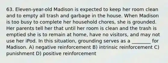 63. Eleven-year-old Madison is expected to keep her room clean and to empty all trash and garbage in the house. When Madison is too busy to complete her household chores, she is grounded. Her parents tell her that until her room is clean and the trash is emptied she is to remain at home, have no visitors, and may not use her iPod. In this situation, grounding serves as a ________ for Madison. A) negative reinforcement B) intrinsic reinforcement C) punishment D) positive reinforcement