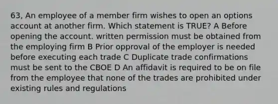 63, An employee of a member firm wishes to open an options account at another firm. Which statement is TRUE? A Before opening the account. written permission must be obtained from the employing firm B Prior opproval of the employer is needed before executing each trade C Duplicate trade confirmations must be sent to the CBOE D An affidavit is required to be on file from the employee that none of the trades are prohibited under existing rules and regulations