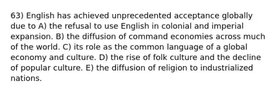 63) English has achieved unprecedented acceptance globally due to A) the refusal to use English in colonial and imperial expansion. B) the diffusion of command economies across much of the world. C) its role as the common language of a global economy and culture. D) the rise of folk culture and the decline of popular culture. E) the diffusion of religion to industrialized nations.