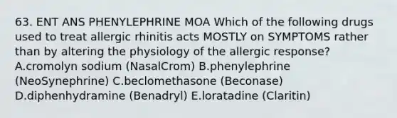 63. ENT ANS PHENYLEPHRINE MOA Which of the following drugs used to treat allergic rhinitis acts MOSTLY on SYMPTOMS rather than by altering the physiology of the allergic response? A.cromolyn sodium (NasalCrom) B.phenylephrine (NeoSynephrine) C.beclomethasone (Beconase) D.diphenhydramine (Benadryl) E.loratadine (Claritin)