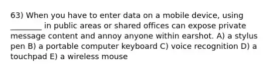 63) When you have to enter data on a mobile device, using ________ in public areas or shared offices can expose private message content and annoy anyone within earshot. A) a stylus pen B) a portable computer keyboard C) voice recognition D) a touchpad E) a wireless mouse