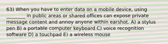 63) When you have to enter data on a mobile device, using ________ in public areas or shared offices can expose private message content and annoy anyone within earshot. A) a stylus pen B) a portable computer keyboard C) voice recognition software D) a touchpad E) a wireless mouse