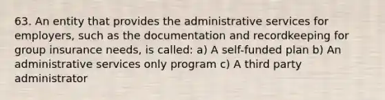 63. An entity that provides the administrative services for employers, such as the documentation and recordkeeping for group insurance needs, is called: a) A self-funded plan b) An administrative services only program c) A third party administrator