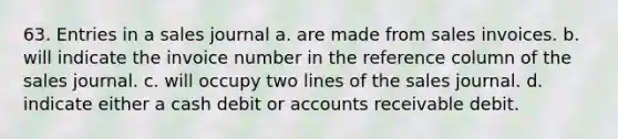 63. Entries in a sales journal a. are made from sales invoices. b. will indicate the invoice number in the reference column of the sales journal. c. will occupy two lines of the sales journal. d. indicate either a cash debit or accounts receivable debit.