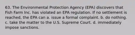 63. The Environmental Protection Agency (EPA) discovers that Fish Farm Inc. has violated an EPA regulation. If no settlement is reached, the EPA can a. issue a formal complaint. b. do nothing. c. take the matter to the U.S. Supreme Court. d. immediately impose sanctions.