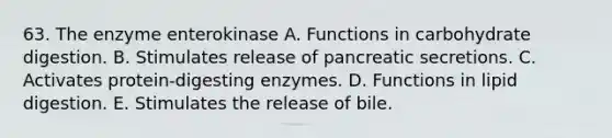 63. The enzyme enterokinase A. Functions in carbohydrate digestion. B. Stimulates release of pancreatic secretions. C. Activates protein-digesting enzymes. D. Functions in lipid digestion. E. Stimulates the release of bile.