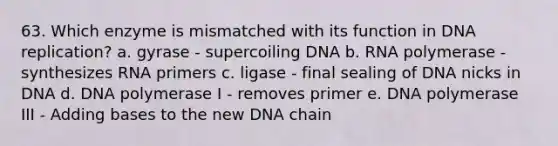 63. Which enzyme is mismatched with its function in DNA replication? a. gyrase - supercoiling DNA b. RNA polymerase - synthesizes RNA primers c. ligase - final sealing of DNA nicks in DNA d. DNA polymerase I - removes primer e. DNA polymerase III - Adding bases to the new DNA chain