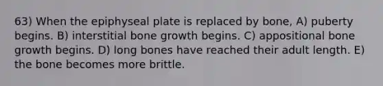 63) When the epiphyseal plate is replaced by bone, A) puberty begins. B) interstitial <a href='https://www.questionai.com/knowledge/ki4t7AlC39-bone-growth' class='anchor-knowledge'>bone growth</a> begins. C) appositional bone growth begins. D) long bones have reached their adult length. E) the bone becomes more brittle.