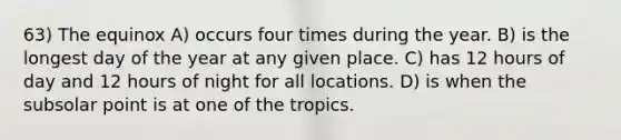 63) The equinox A) occurs four times during the year. B) is the longest day of the year at any given place. C) has 12 hours of day and 12 hours of night for all locations. D) is when the subsolar point is at one of the tropics.