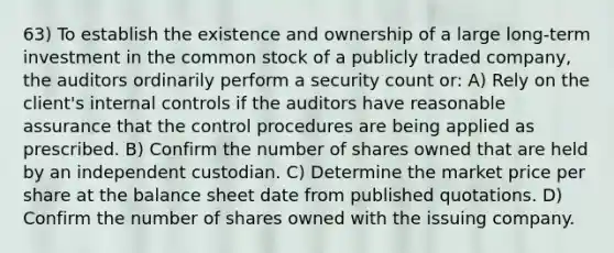 63) To establish the existence and ownership of a large long-term investment in the common stock of a publicly traded company, the auditors ordinarily perform a security count or: A) Rely on the client's internal controls if the auditors have reasonable assurance that the control procedures are being applied as prescribed. B) Confirm the number of shares owned that are held by an independent custodian. C) Determine the market price per share at the balance sheet date from published quotations. D) Confirm the number of shares owned with the issuing company.