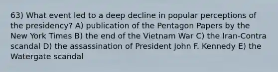 63) What event led to a deep decline in popular perceptions of the presidency? A) publication of the Pentagon Papers by the New York Times B) the end of the Vietnam War C) the Iran-Contra scandal D) the assassination of President John F. Kennedy E) the Watergate scandal