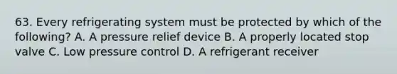 63. Every refrigerating system must be protected by which of the following? A. A pressure relief device B. A properly located stop valve C. Low pressure control D. A refrigerant receiver